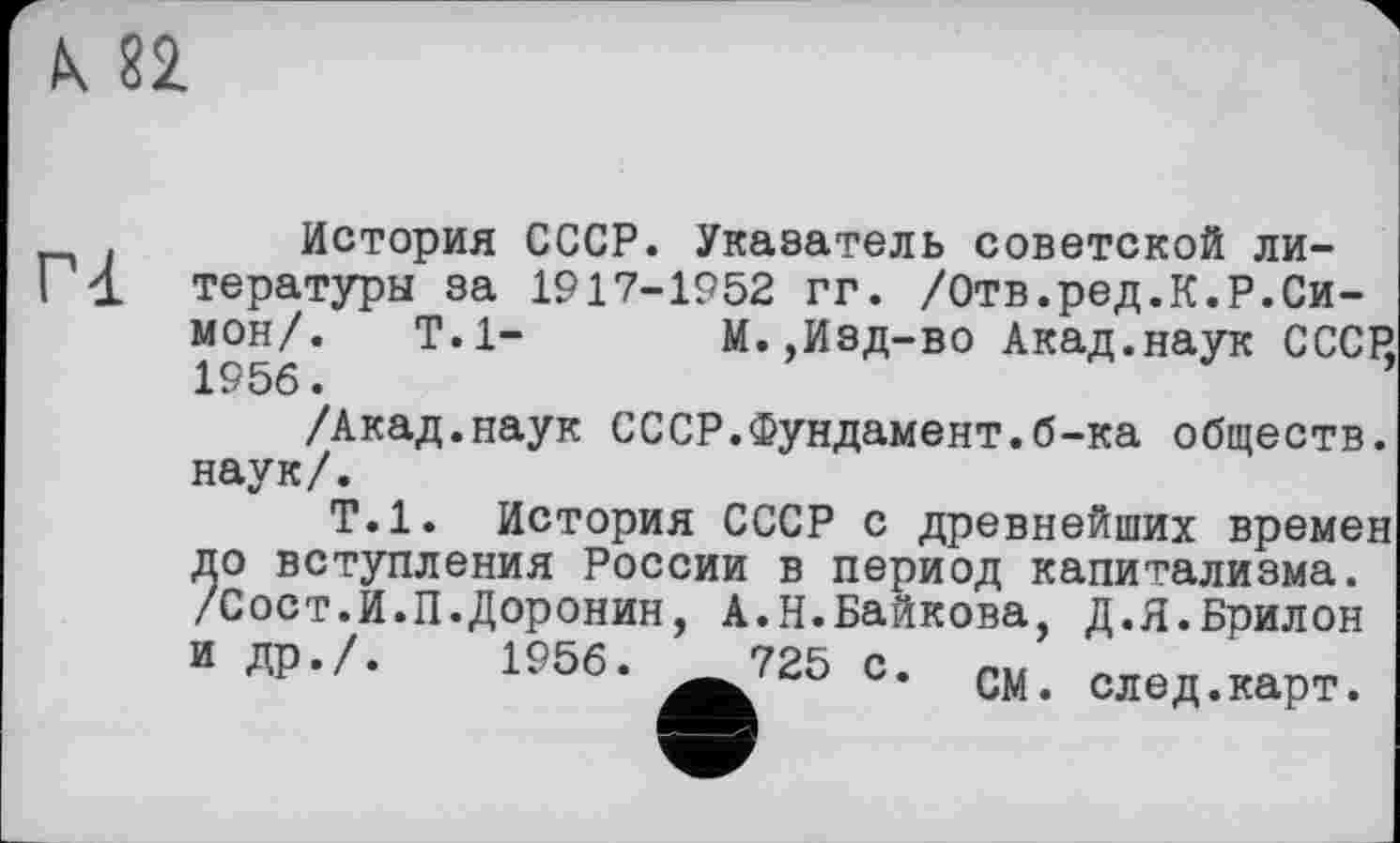 ﻿К 82
Г1
История СССР. Указатель советской литературы за 1917-1952 гг. /Отв.ред.К.Р.Симон/. Т.1- М.,Изд-во Акад.наук СССР, 1956.
/Акад.наук СССР.Фундамент.б-ка обществ, наук/.
Т.1. История СССР с древнейших времен до вступления России в период капитализма. /Сост.И.П.Доронин, А.Н.Байкова, Д.Я.Брилон и ЛР-Л 1956.	725 С. см. олед.карт.